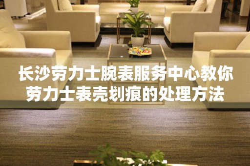 长沙劳力士腕表服务中心教你劳力士表壳划痕的处理方法(图) 长沙劳力士腕表服务中心教你劳力士表壳划痕的处理方法(图)