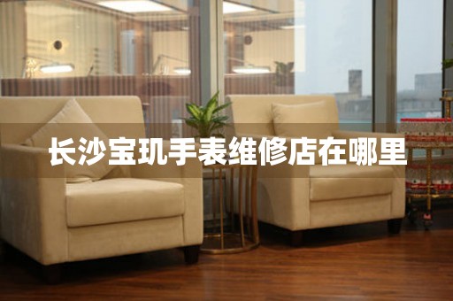 长沙宝玑手表维修店在哪里 网点查询  长沙宝玑手表维修店在哪里 网点查询