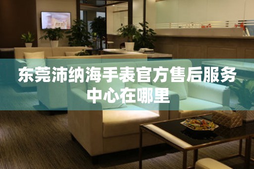 东莞沛纳海手表官方售后服务中心在哪里 东莞沛纳海手表官方售后服务中心在哪里