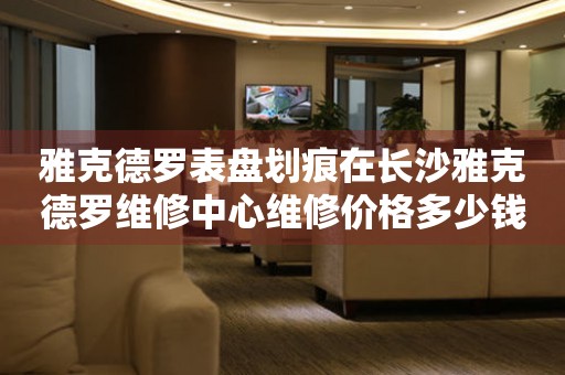 雅克德罗表盘划痕在长沙雅克德罗维修中心维修价格多少钱? 手表维修知识库  雅克德罗表盘划痕在长沙雅克德罗维修中心维修价格多少钱? 手表维修知识库