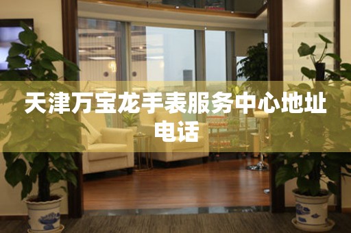 天津万宝龙手表服务中心地址电话 天津万宝龙手表服务中心地址电话