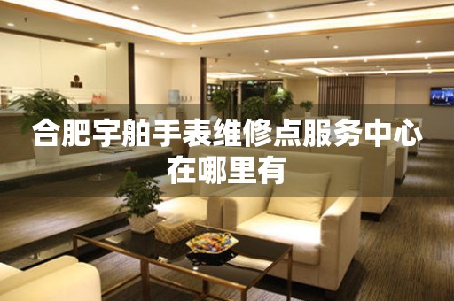 合肥宇舶手表维修点服务中心在哪里有 网点查询  合肥宇舶手表维修点服务中心在哪里有 网点查询