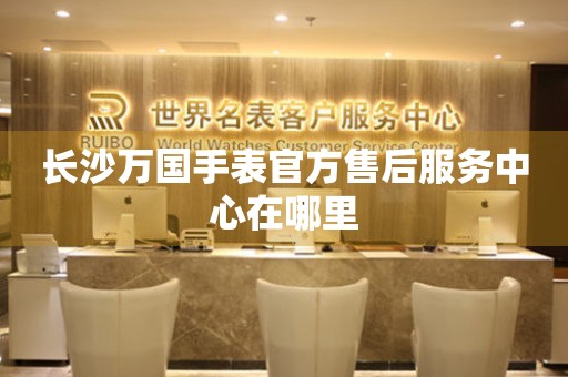 长沙万国手表官方售后服务中心在哪里(图) 长沙万国手表官方售后服务中心在哪里(图)