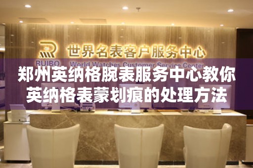 郑州英纳格腕表服务中心教你英纳格表蒙划痕的处理方法 手表维修知识库  郑州英纳格腕表服务中心教你英纳格表蒙划痕的处理方法 手表维修知识库