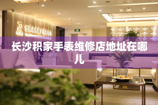 长沙积家手表维修店地址在哪儿 网点查询  长沙积家手表维修店地址在哪儿 网点查询