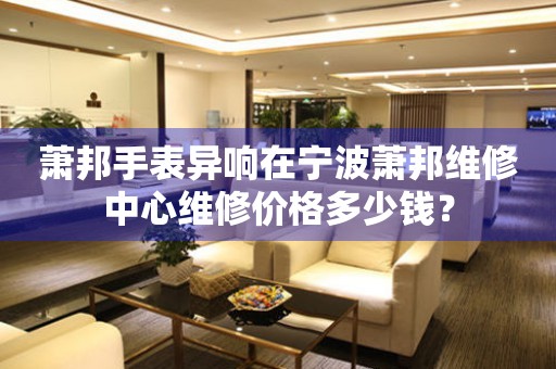 萧邦手表异响在宁波萧邦维修中心维修价格多少钱? 手表维修知识库  萧邦手表异响在宁波萧邦维修中心维修价格多少钱? 手表维修知识库