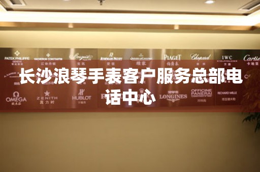 长沙浪琴手表客户服务总部电话中心 网点查询  长沙浪琴手表客户服务总部电话中心 网点查询