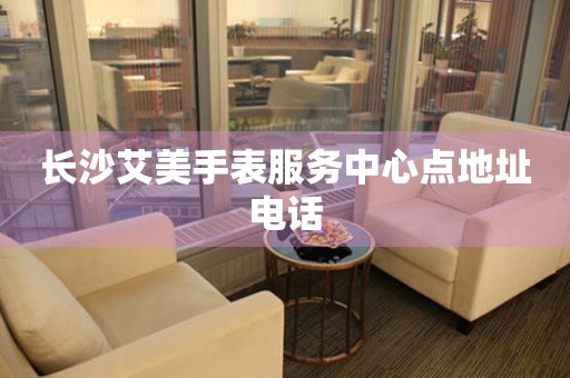 长沙艾美手表服务中心点地址电话 网点查询  长沙艾美手表服务中心点地址电话 网点查询