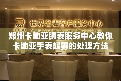 郑州卡地亚腕表服务中心教你卡地亚手表起雾的处理方法(图) 郑州卡地亚腕表服务中心教你卡地亚手表起雾的处理方法(图)