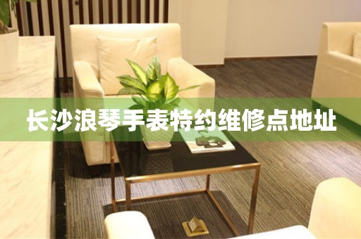 长沙浪琴手表特约维修点地址 网点查询  长沙浪琴手表特约维修点地址 网点查询