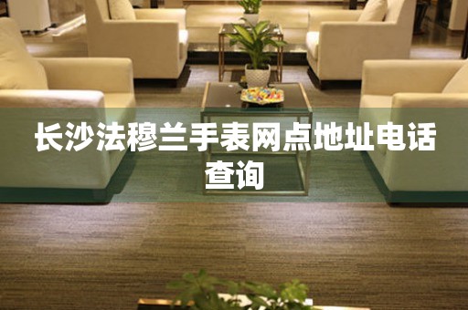 长沙法穆兰手表网点地址电话查询 长沙法穆兰手表网点地址电话查询