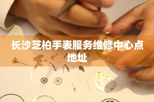 长沙芝柏手表服务维修中心点地址 长沙芝柏手表服务维修中心点地址