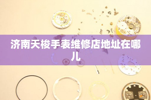 济南天梭手表维修店地址在哪儿 济南天梭手表维修店地址在哪儿