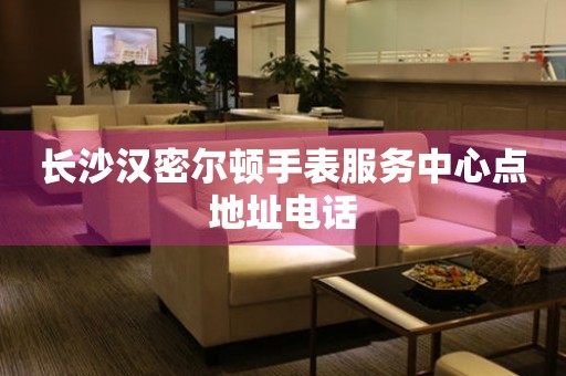 长沙汉密尔顿手表服务中心点地址电话 网点查询  长沙汉密尔顿手表服务中心点地址电话 网点查询