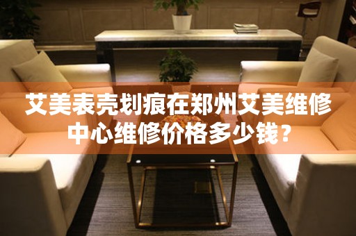 艾美表壳划痕在郑州艾美维修中心维修价格多少钱? 手表维修知识库  艾美表壳划痕在郑州艾美维修中心维修价格多少钱? 手表维修知识库