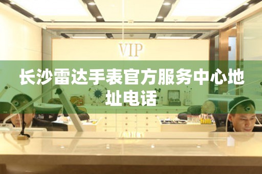 长沙雷达手表官方服务中心地址电话 网点查询  长沙雷达手表官方服务中心地址电话 网点查询