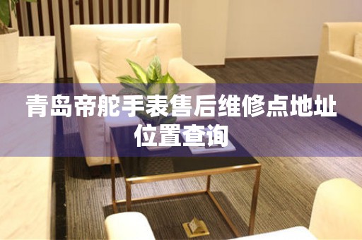 青岛帝舵手表售后维修点地址位置查询 网点查询  青岛帝舵手表售后维修点地址位置查询 网点查询