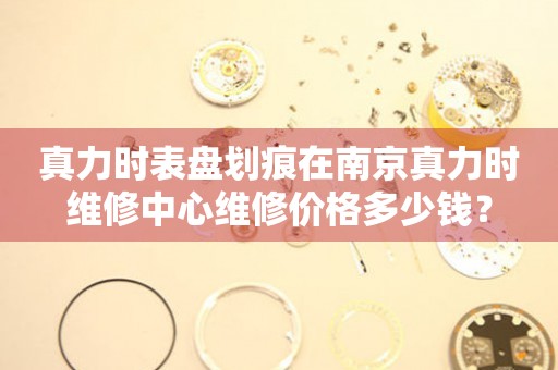  真力时表盘划痕在南京真力时维修中心维修价格多少钱？ 手表维修知识库