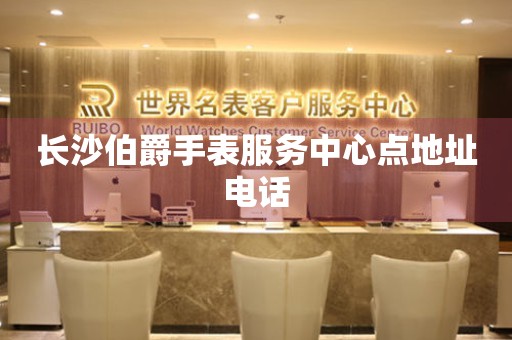 长沙伯爵手表服务中心点地址电话 长沙伯爵手表服务中心点地址电话
