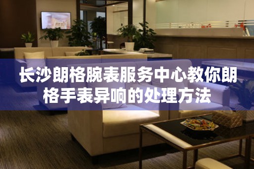 长沙朗格腕表服务中心教你朗格手表异响的处理方法 手表维修知识库  长沙朗格腕表服务中心教你朗格手表异响的处理方法 手表维修知识库