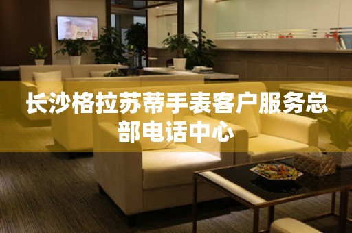 长沙格拉苏蒂手表客户服务总部电话中心 长沙格拉苏蒂手表客户服务总部电话中心