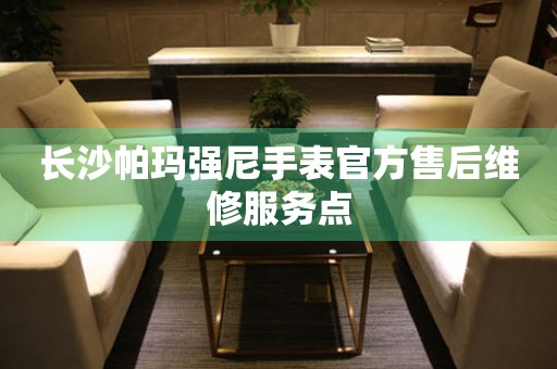 长沙帕玛强尼手表官方售后维修服务点 长沙帕玛强尼手表官方售后维修服务点