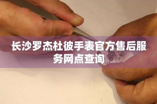 长沙罗杰杜彼手表官方售后服务网点查询 长沙罗杰杜彼手表官方售后服务网点查询