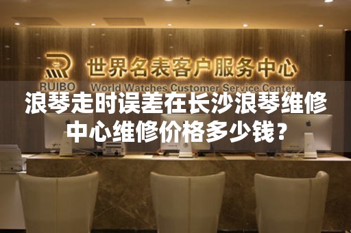 浪琴走时误差在长沙浪琴维修中心维修价格多少钱？