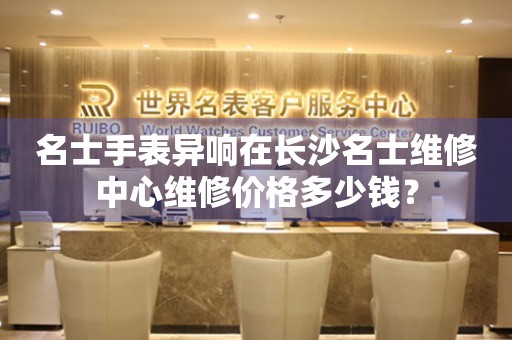 名士手表异响在长沙名士维修中心维修价格多少钱？