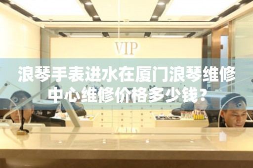 浪琴手表进水在厦门浪琴维修中心维修价格多少钱？