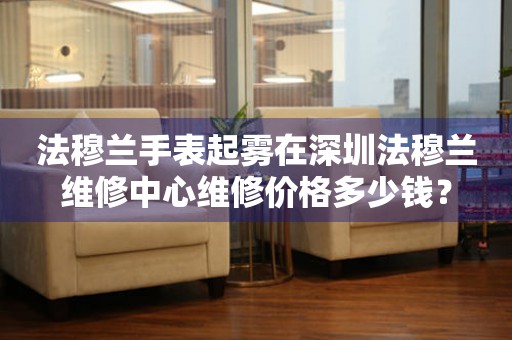 法穆兰手表起雾在深圳法穆兰维修中心维修价格多少钱？