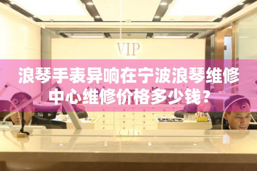 浪琴手表异响在宁波浪琴维修中心维修价格多少钱？