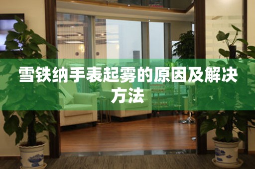 雪铁纳手表起雾的原因及解决方法