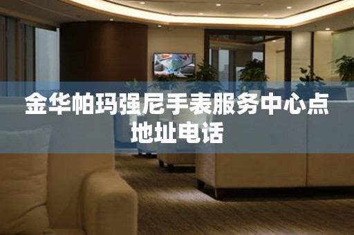  金华帕玛强尼手表服务中心点地址电话 网点查询