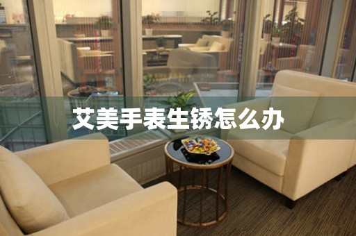  艾美手表生锈怎么办 手表维修知识库