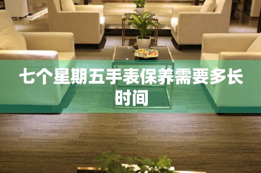 七个星期五手表保养需要多长时间 手表维修知识库