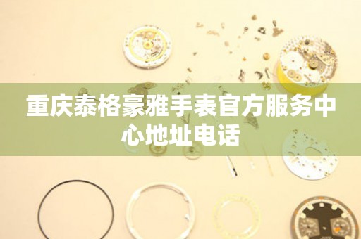 重庆泰格豪雅手表官方服务中心地址电话