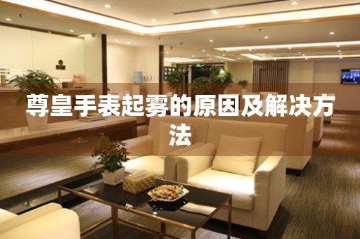  尊皇手表起雾的原因及解决方法 手表维修知识库