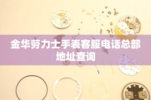  金华劳力士手表客服电话总部地址查询 网点查询