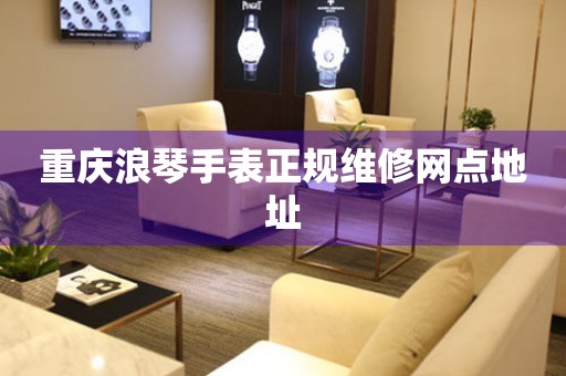  重庆浪琴手表正规维修网点地址 网点查询