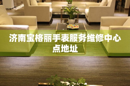  济南宝格丽手表服务维修中心点地址 网点查询