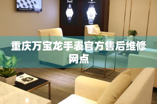  重庆万宝龙手表官方售后维修网点 网点查询