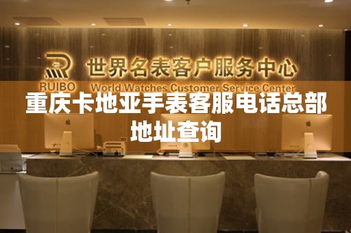  重庆卡地亚手表客服电话总部地址查询 网点查询