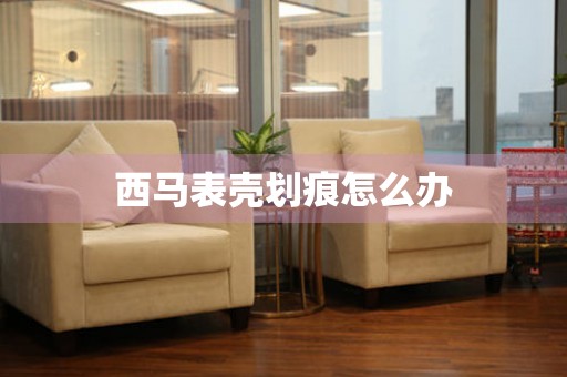  西马表壳划痕怎么办 手表维修知识库