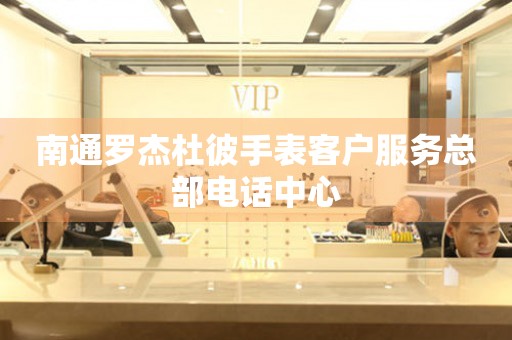  南通罗杰杜彼手表客户服务总部电话中心 网点查询