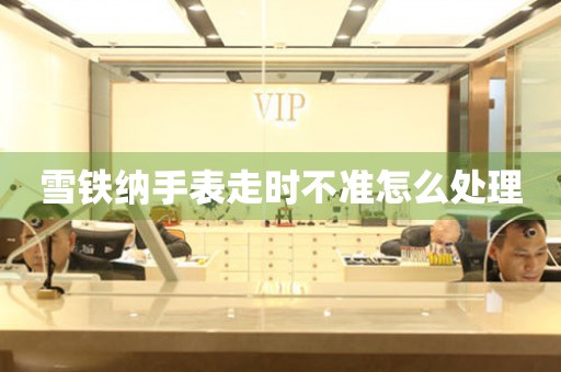  雪铁纳手表走时不准怎么处理 手表维修知识库