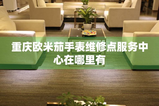  重庆欧米茄手表维修点服务中心在哪里有 网点查询