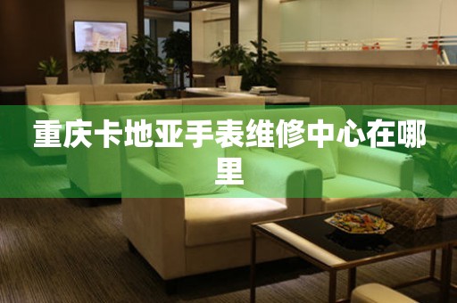  重庆卡地亚手表维修中心在哪里 网点查询