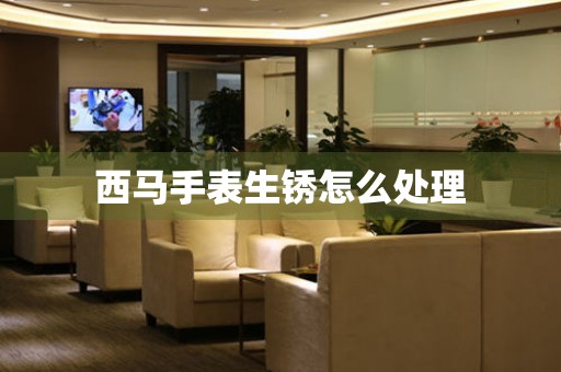  西马手表生锈怎么处理 手表维修知识库