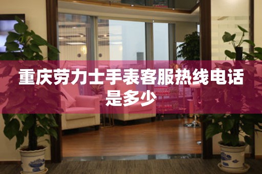  重庆劳力士手表客服热线电话是多少 网点查询
